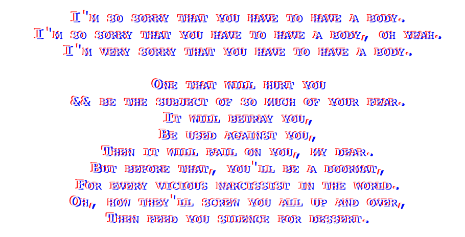glitched looking text that reads: I'm so sorry that you have to have a body.
I'm so sorry that you have to have a body, oh yeah.
I'm very sorry that you have to have a body.
One that will hurt you, and be the subject of so much of your fear.
It will betray you, be used against you, then it'll fail on you my dear.
But before that, you'll be a doormat, for every vicious narcissist in the world.
Oh how they'll screw you, all up and over, then feed you silence for dessert.